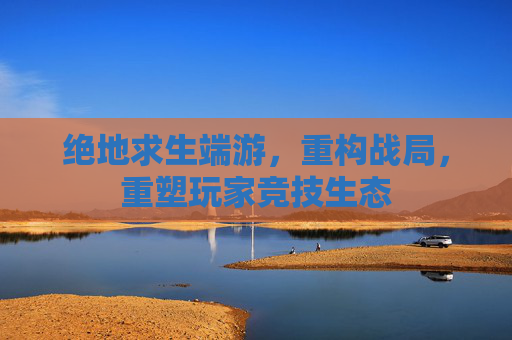 绝地求生端游，重构战局，重塑玩家竞技生态