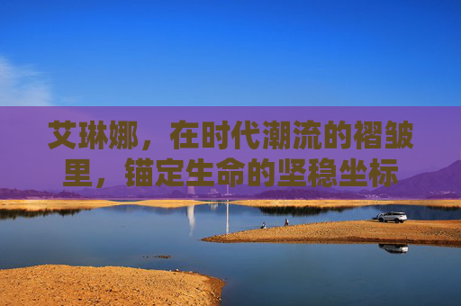 艾琳娜,在时代潮流的褶皱里,锚定生命的坚稳坐标 艾琳娜,在时代潮流的褶皱里,锚定生命的坚稳坐标