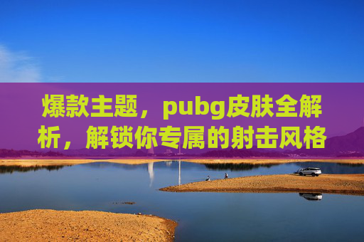 爆款主题,pubg皮肤全解析,解锁你专属的射击风格与视觉体验导语 爆款主题,pubg皮肤全解析,解锁你专属的射击风格与视觉体验导语