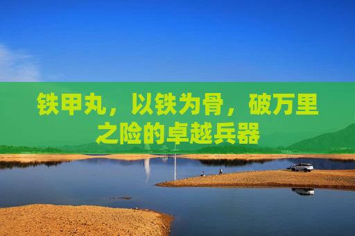铁甲丸,以铁为骨,破万里之险的卓越兵器 铁甲丸,以铁为骨,破万里之险的卓越兵器