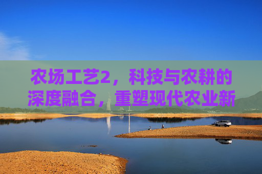 农场工艺2,科技与农耕的深度融合,重塑现代农业新境界 农场工艺2,科技与农耕的深度融合,重塑现代农业新境界