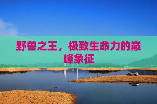 野兽之王,极致生命力的巅峰象征 野兽之王,极致生命力的巅峰象征