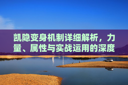 凯隐变身机制详细解析，力量、属性与实战运用的深度融合