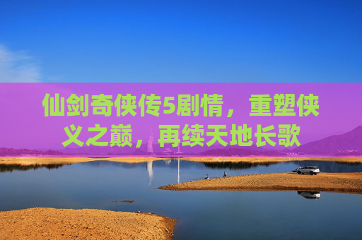 仙剑奇侠传5剧情，重塑侠义之巅，再续天地长歌