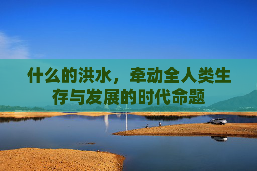 什么的洪水，牵动全人类生存与发展的时代命题