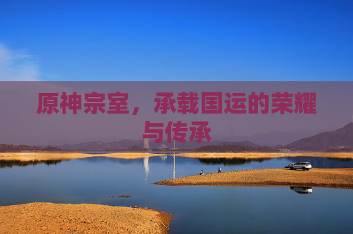 原神宗室,承载国运的荣耀与传承 原神宗室,承载国运的荣耀与传承