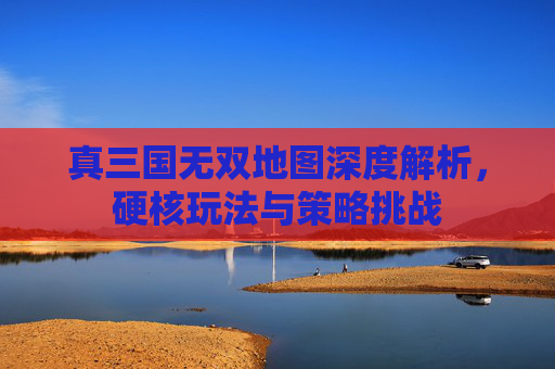 真三国无双地图深度解析，硬核玩法与策略挑战
