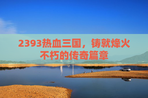 2393热血三国,铸就烽火不朽的传奇篇章 2393热血三国,铸就烽火不朽的传奇篇章