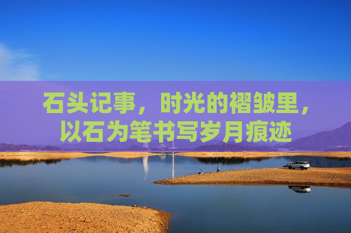 石头记事,时光的褶皱里,以石为笔书写岁月痕迹 石头记事,时光的褶皱里,以石为笔书写岁月痕迹