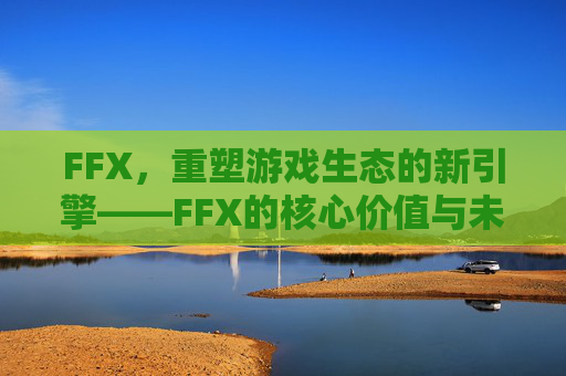 FFX,重塑游戏生态的新引擎——FFX的核心价值与未来展望 FFX,重塑游戏生态的新引擎——FFX的核心价值与未来展望