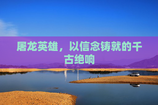 屠龙英雄,以信念铸就的千古绝响 屠龙英雄,以信念铸就的千古绝响
