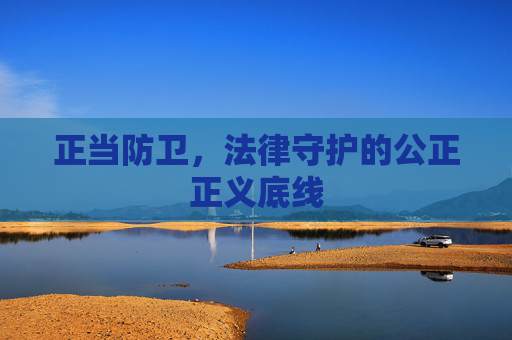 正当防卫,法律守护的公正正义底线 正当防卫,法律守护的公正正义底线