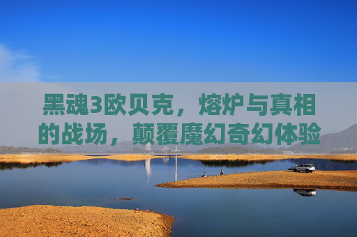 黑魂3欧贝克,熔炉与真相的战场,颠覆魔幻奇幻体验的巅峰秘境 黑魂3欧贝克,熔炉与真相的战场,颠覆魔幻奇幻体验的巅峰秘境