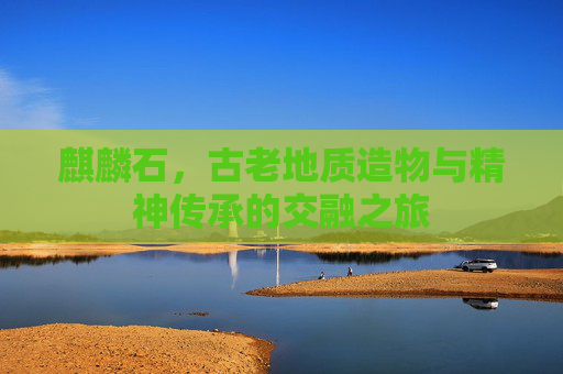麒麟石,古老地质造物与精神传承的交融之旅 麒麟石,古老地质造物与精神传承的交融之旅