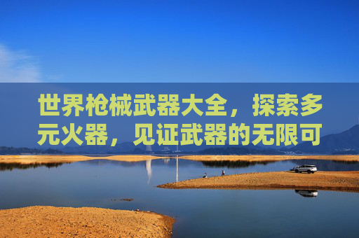 世界枪械武器大全,探索多元火器,见证武器的无限可能 世界枪械武器大全,探索多元火器,见证武器的无限可能