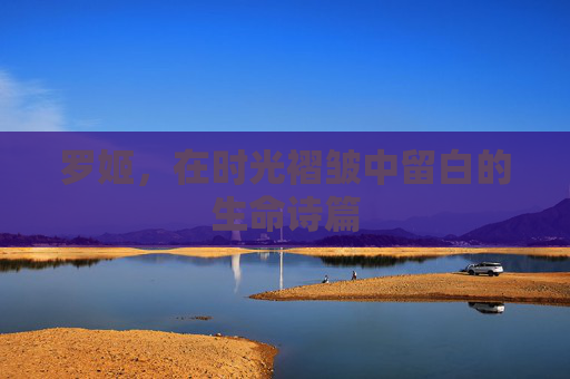 罗姬,在时光褶皱中留白的生命诗篇 罗姬,在时光褶皱中留白的生命诗篇