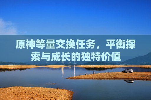 原神等量交换任务，平衡探索与成长的独特价值