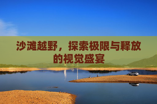 沙滩越野,探索极限与释放的视觉盛宴 沙滩越野,探索极限与释放的视觉盛宴
