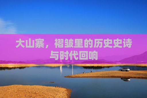 大山寨,褶皱里的历史史诗与时代回响 大山寨,褶皱里的历史史诗与时代回响