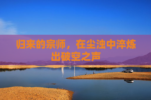 归来的宗师，在尘浊中淬炼出破空之声