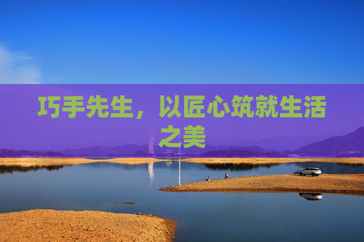 巧手先生,以匠心筑就生活之美 巧手先生,以匠心筑就生活之美