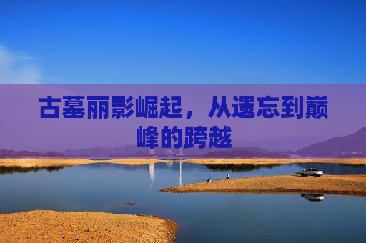 古墓丽影崛起，从遗忘到巅峰的跨越