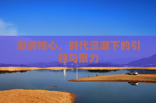 潮涌核心,时代浪潮下的引领与聚力 潮涌核心,时代浪潮下的引领与聚力