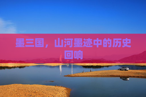 墨三国,山河墨迹中的历史回响 墨三国,山河墨迹中的历史回响