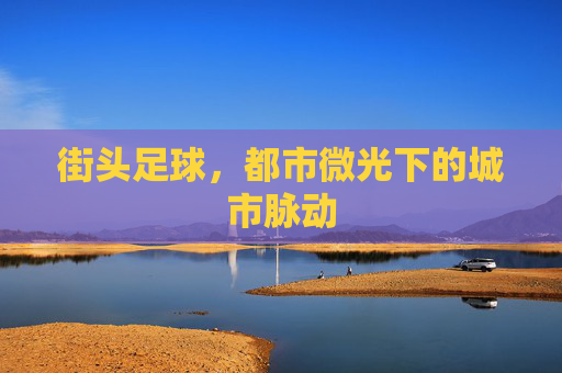 街头足球,都市微光下的城市脉动 街头足球,都市微光下的城市脉动
