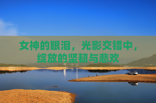 女神的眼泪,光影交错中,绽放的坚韧与悲欢 女神的眼泪,光影交错中,绽放的坚韧与悲欢
