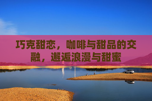 巧克甜恋,咖啡与甜品的交融,邂逅浪漫与甜蜜 巧克甜恋,咖啡与甜品的交融,邂逅浪漫与甜蜜
