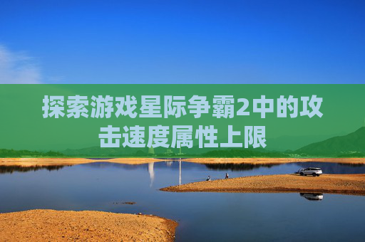 探索游戏星际争霸2中的攻击速度属性上限 探索游戏星际争霸2中的攻击速度属性上限