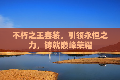 不朽之王套装,引领永恒之力,铸就巅峰荣耀 不朽之王套装,引领永恒之力,铸就巅峰荣耀