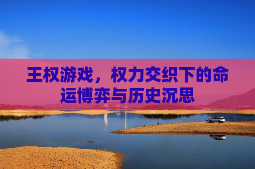 王权游戏,权力交织下的命运博弈与历史沉思 王权游戏,权力交织下的命运博弈与历史沉思