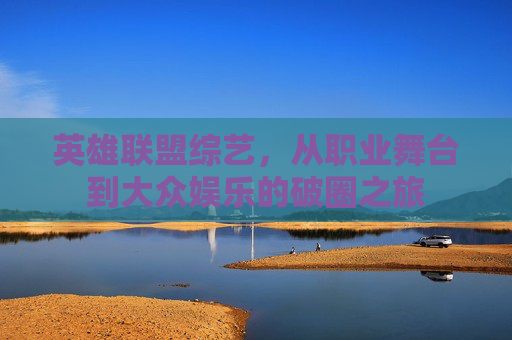 英雄联盟综艺,从职业舞台到大众娱乐的破圈之旅 英雄联盟综艺,从职业舞台到大众娱乐的破圈之旅