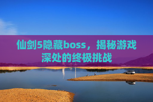 仙剑5隐藏boss,揭秘游戏深处的终极挑战 仙剑5隐藏boss,揭秘游戏深处的终极挑战