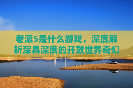 老滚5是什么游戏,深度解析深具深度的开放世界奇幻动作 RPG 老滚5是什么游戏,深度解析深具深度的开放世界奇幻动作 RPG