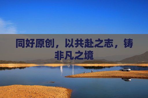 同好原创,以共赴之志,铸非凡之境 同好原创,以共赴之志,铸非凡之境