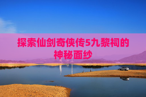 探索仙剑奇侠传5九黎祠的神秘面纱