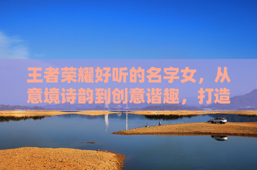 王者荣耀好听的名字女，从意境诗韵到创意谐趣，打造独一份的女性游戏身份标识