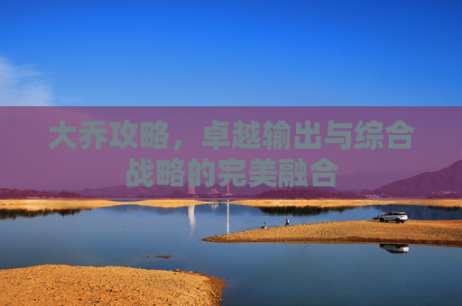 大乔攻略，卓越输出与综合战略的完美融合