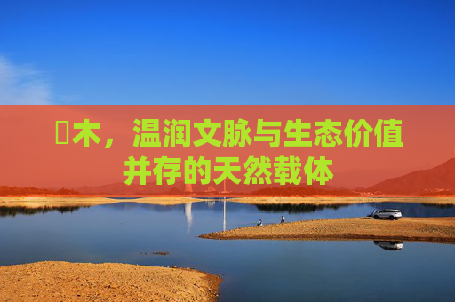 梣木,温润文脉与生态价值并存的天然载体 梣木,温润文脉与生态价值并存的天然载体