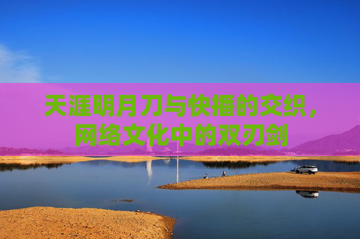 天涯明月刀与快播的交织,网络文化中的双刃剑 天涯明月刀与快播的交织,网络文化中的双刃剑