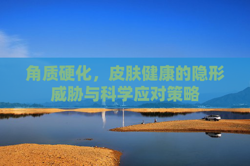 角质硬化,皮肤健康的隐形威胁与科学应对策略 角质硬化,皮肤健康的隐形威胁与科学应对策略
