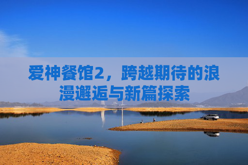 爱神餐馆2,跨越期待的浪漫邂逅与新篇探索 爱神餐馆2,跨越期待的浪漫邂逅与新篇探索