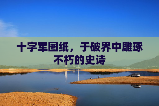 十字军图纸，于破界中雕琢不朽的史诗