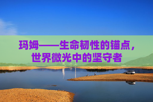 玛姆——生命韧性的锚点,世界微光中的坚守者 玛姆——生命韧性的锚点,世界微光中的坚守者