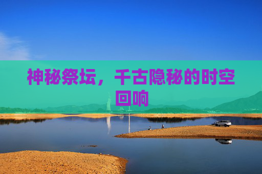 神秘祭坛,千古隐秘的时空回响 神秘祭坛,千古隐秘的时空回响