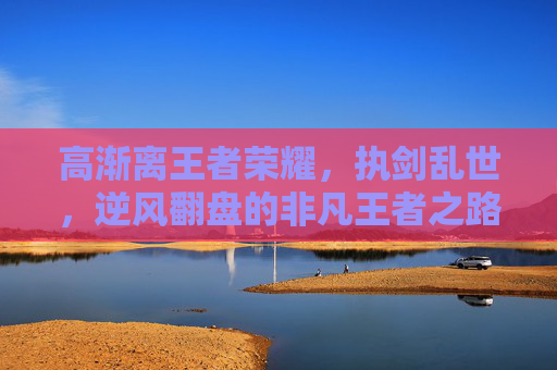 高渐离王者荣耀,执剑乱世,逆风翻盘的非凡王者之路 高渐离王者荣耀,执剑乱世,逆风翻盘的非凡王者之路