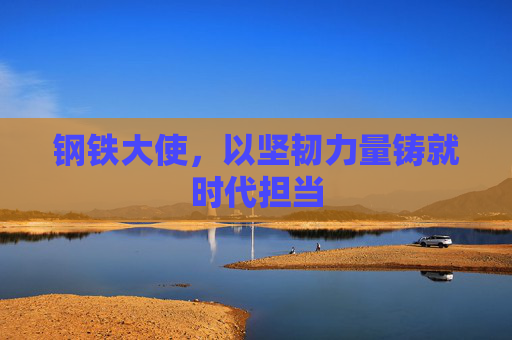 钢铁大使，以坚韧力量铸就时代担当